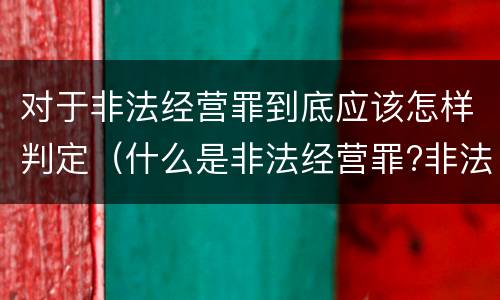 对于非法经营罪到底应该怎样判定（什么是非法经营罪?非法经营罪怎样处罚）