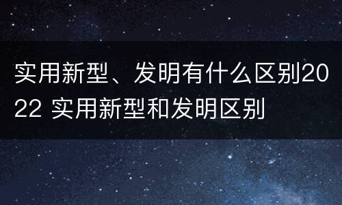 实用新型、发明有什么区别2022 实用新型和发明区别