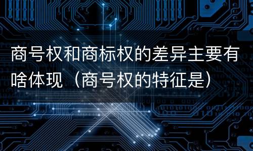 商号权和商标权的差异主要有啥体现（商号权的特征是）