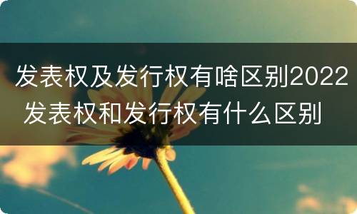 发表权及发行权有啥区别2022 发表权和发行权有什么区别