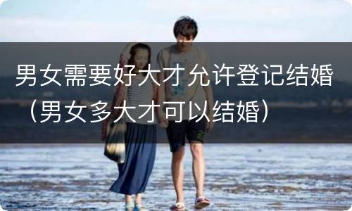 男女需要好大才允许登记结婚（男女多大才可以结婚）