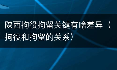 陕西拘役拘留关键有啥差异（拘役和拘留的关系）