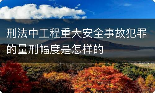 刑法中工程重大安全事故犯罪的量刑幅度是怎样的