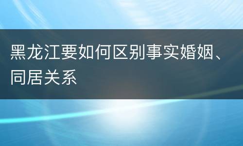 黑龙江要如何区别事实婚姻、同居关系