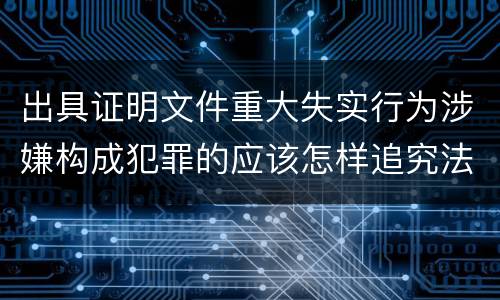出具证明文件重大失实行为涉嫌构成犯罪的应该怎样追究法律责任