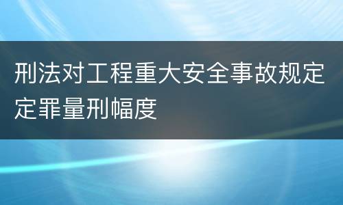 刑法对工程重大安全事故规定定罪量刑幅度