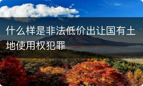 什么样是非法低价出让国有土地使用权犯罪