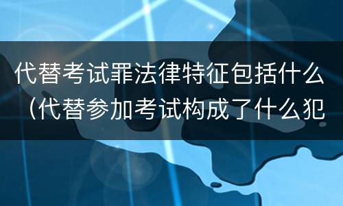 代替考试罪法律特征包括什么（代替参加考试构成了什么犯罪）