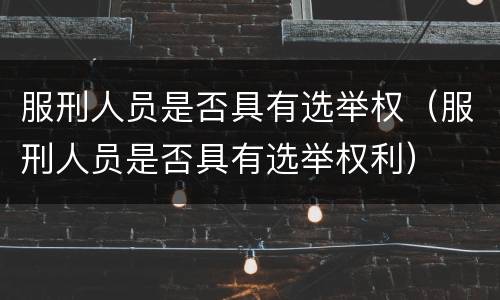 服刑人员是否具有选举权（服刑人员是否具有选举权利）