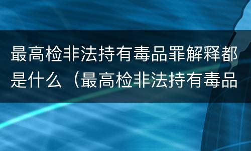 最高检非法持有毒品罪解释都是什么（最高检非法持有毒品罪解释都是什么内容）