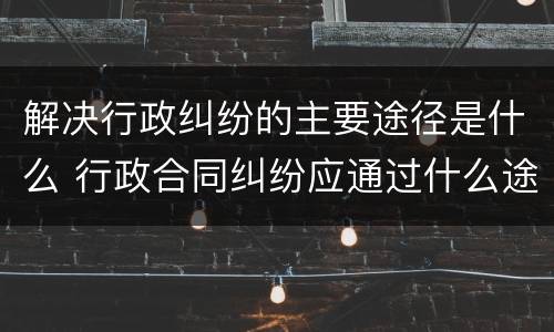 解决行政纠纷的主要途径是什么 行政合同纠纷应通过什么途径解决