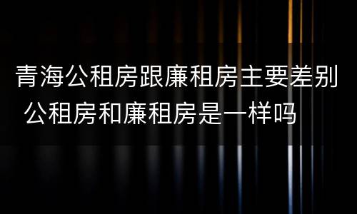 青海公租房跟廉租房主要差别 公租房和廉租房是一样吗