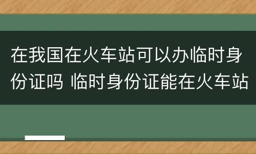 在我国在火车站可以办临时身份证吗 临时身份证能在火车站办吗