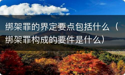 绑架罪的界定要点包括什么（绑架罪构成的要件是什么）