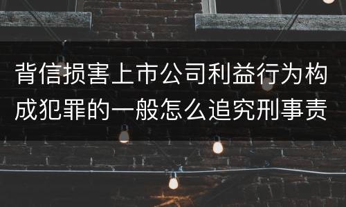 背信损害上市公司利益行为构成犯罪的一般怎么追究刑事责任