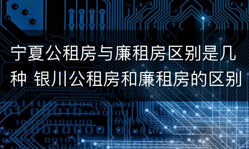 宁夏公租房与廉租房区别是几种 银川公租房和廉租房的区别