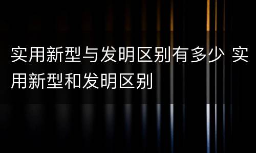 实用新型与发明区别有多少 实用新型和发明区别