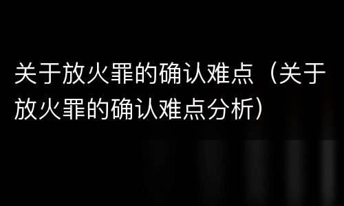 关于放火罪的确认难点（关于放火罪的确认难点分析）