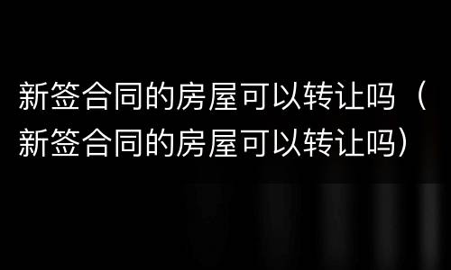 新签合同的房屋可以转让吗（新签合同的房屋可以转让吗）