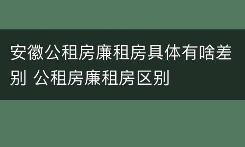 安徽公租房廉租房具体有啥差别 公租房廉租房区别