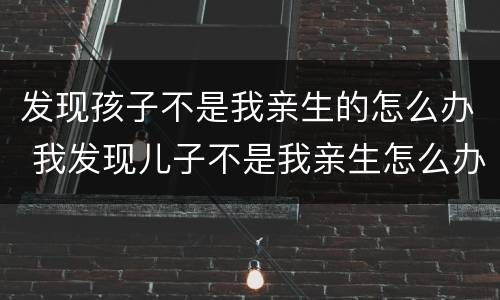 发现孩子不是我亲生的怎么办 我发现儿子不是我亲生怎么办