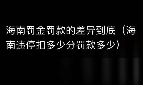海南罚金罚款的差异到底（海南违停扣多少分罚款多少）