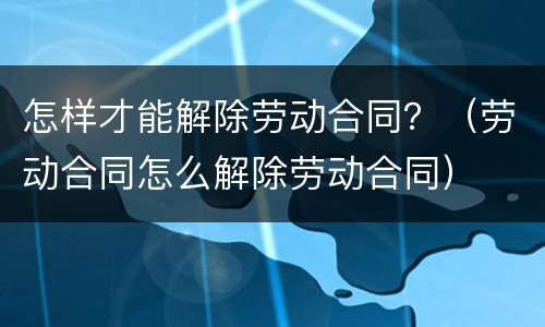 怎样才能解除劳动合同？（劳动合同怎么解除劳动合同）