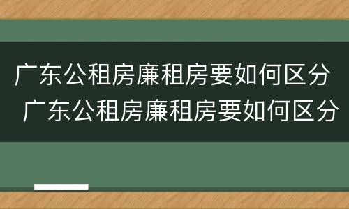 广东公租房廉租房要如何区分 广东公租房廉租房要如何区分的