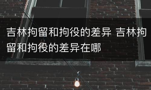吉林拘留和拘役的差异 吉林拘留和拘役的差异在哪