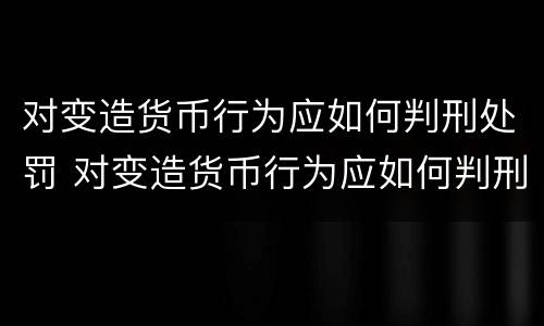 对变造货币行为应如何判刑处罚 对变造货币行为应如何判刑处罚决定书