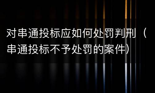 对串通投标应如何处罚判刑（串通投标不予处罚的案件）