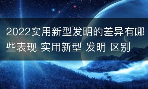2022实用新型发明的差异有哪些表现 实用新型 发明 区别