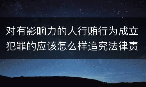 对有影响力的人行贿行为成立犯罪的应该怎么样追究法律责任