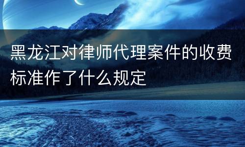 黑龙江对律师代理案件的收费标准作了什么规定