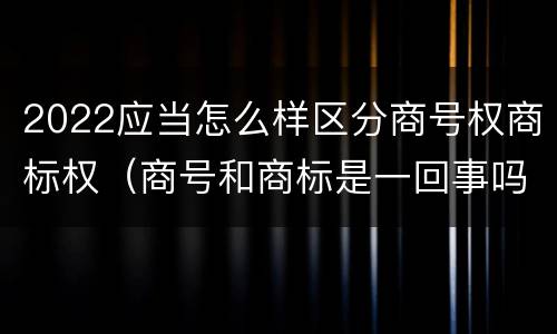 2022应当怎么样区分商号权商标权（商号和商标是一回事吗）