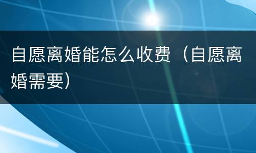 自愿离婚能怎么收费（自愿离婚需要）