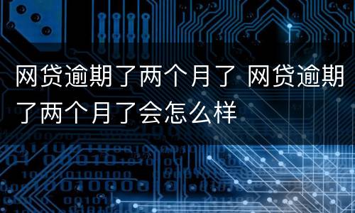 网贷逾期了两个月了 网贷逾期了两个月了会怎么样