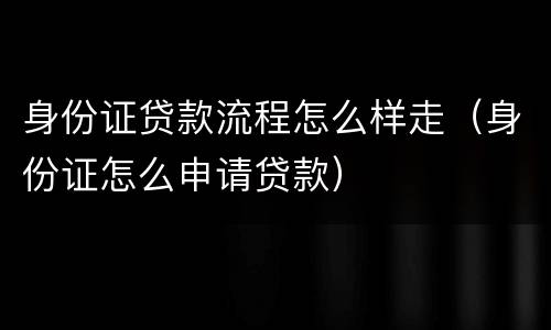 身份证贷款流程怎么样走（身份证怎么申请贷款）