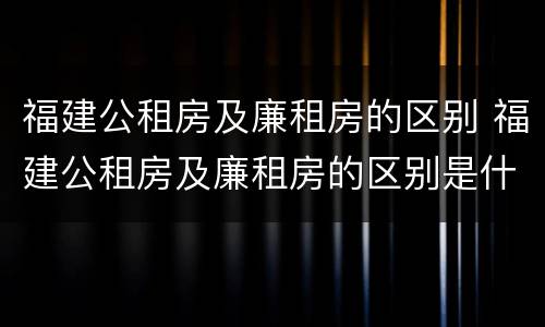 福建公租房及廉租房的区别 福建公租房及廉租房的区别是什么