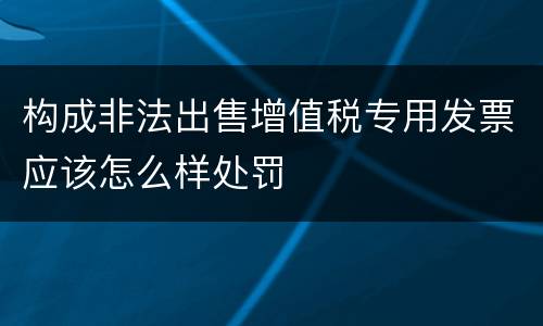构成非法出售增值税专用发票应该怎么样处罚