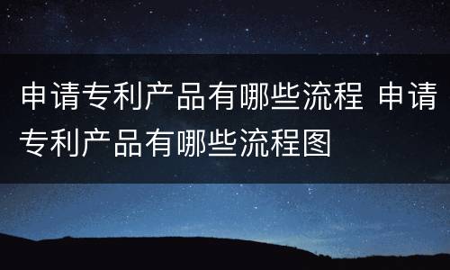 申请专利产品有哪些流程 申请专利产品有哪些流程图