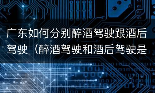 广东如何分别醉酒驾驶跟酒后驾驶（醉酒驾驶和酒后驾驶是怎么区分的）