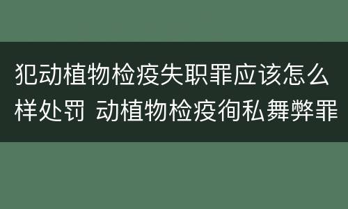 犯动植物检疫失职罪应该怎么样处罚 动植物检疫徇私舞弊罪是故意犯罪正确还是错误