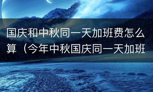 国庆和中秋同一天加班费怎么算（今年中秋国庆同一天加班费怎么算）
