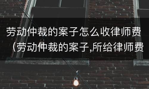 劳动仲裁的案子怎么收律师费（劳动仲裁的案子,所给律师费应该是多少?）