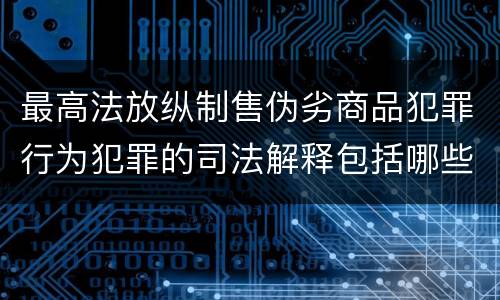 最高法放纵制售伪劣商品犯罪行为犯罪的司法解释包括哪些主要规定