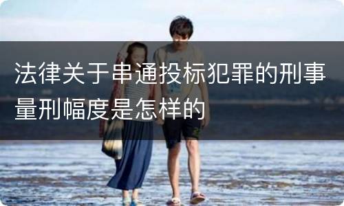 法律关于串通投标犯罪的刑事量刑幅度是怎样的