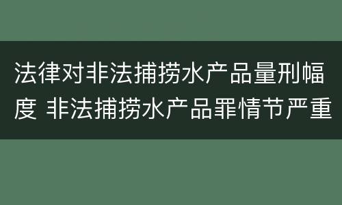 法律对非法捕捞水产品量刑幅度 非法捕捞水产品罪情节严重标准