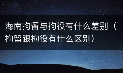 海南拘留与拘役有什么差别（拘留跟拘役有什么区别）