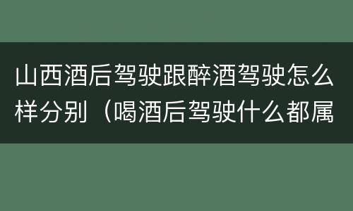 山西酒后驾驶跟醉酒驾驶怎么样分别（喝酒后驾驶什么都属于酒驾）